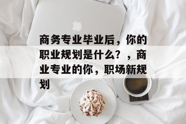 商务专业毕业后，你的职业规划是什么？，商业专业的你，职场新规划