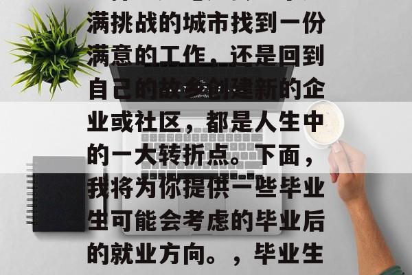 毕业后的你将面临何种选择？无论是去一个充满挑战的城市找到一份满意的工作，还是回到自己的故乡创建新的企业或社区，都是人生中的一大转折点。下面，我将为你提供一些毕业生可能会考虑的毕业后的就业方向。，毕业生的选择，职场挑战与回归家乡的道路