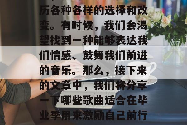 毕业季,生活即将开启新的篇章。在这个过程中,我们每个人都会经历各种各样的选择和改变。有时候,我们会渴望找到一种能够表达我们情感、鼓舞我们前进的音乐。那么,接下来的文章中,我们将分享一下哪些歌曲适合在毕业季用来激励自己前行。,毕业生季,寻找适合自己的音乐来激励前行 毕业季,生活即将开启新的篇章。在这个过程中,我们每个人都会经历各种各样的选择和改变。有时候,我们会渴望找到一种能够表达我们情感、鼓舞我们前进的音乐。那么,接下来的文章中,我们将分享一下哪些歌曲适合在毕业季用来激励自己前行。,毕业生季,寻找适合自己的音乐来激励前行