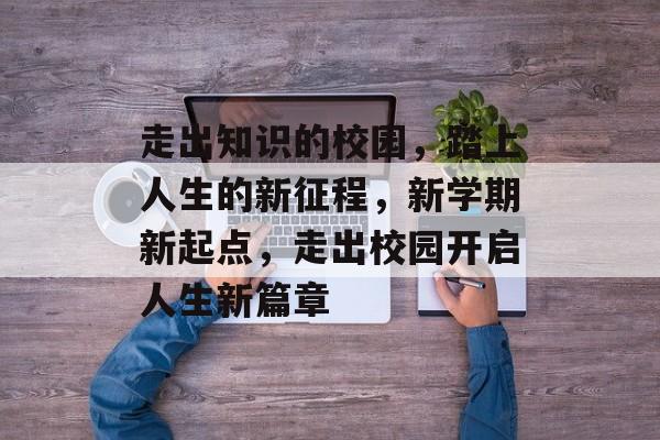 走出知识的校园,踏上人生的新征程,新学期新起点,走出校园开启人生新篇章 走出知识的校园,踏上人生的新征程,新学期新起点,走出校园开启人生新篇章