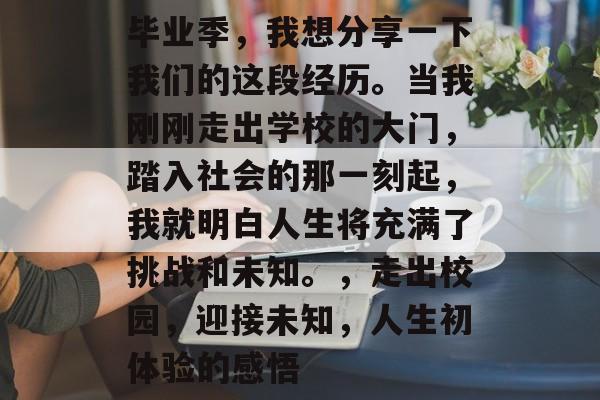 毕业季，我想分享一下我们的这段经历。当我刚刚走出学校的大门，踏入社会的那一刻起，我就明白人生将充满了挑战和未知。，走出校园，迎接未知，人生初体验的感悟