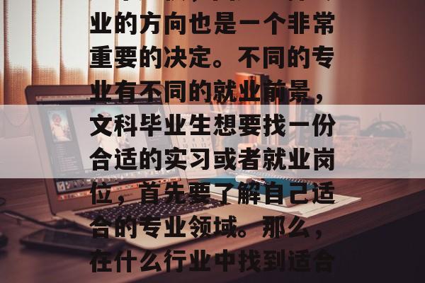 在当今社会，随着社会发展和经济变化的快速推进，人们的生活节奏越来越快，因此选择专业的方向也是一个非常重要的决定。不同的专业有不同的就业前景，文科毕业生想要找一份合适的实习或者就业岗位，首先要了解自己适合的专业领域。那么，在什么行业中找到适合自己的文科学习方向呢？，分析，如何根据自己的兴趣和专业确定文科学习方向