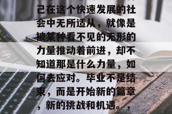 毕业后的我,总是在这种感觉中感叹。发现自己在这个快速发展的社会中无所适从,就像是被某种看不见的无形的力量推动着前进,却不知道那是什么力量,如何去应对。毕业不是结束,而是开始新的篇章,新的挑战和机遇。,迷茫前行,毕业后的自我反思与新旅程 毕业后的我,总是在这种感觉中感叹。发现自己在这个快速发展的社会中无所适从,就像是被某种看不见的无形的力量推动着前进,却不知道那是什么力量,如何去应对。毕业不是结束,而是开始新的篇章,新的挑战和机遇。,迷茫前行,毕业后的自我反思与新旅程