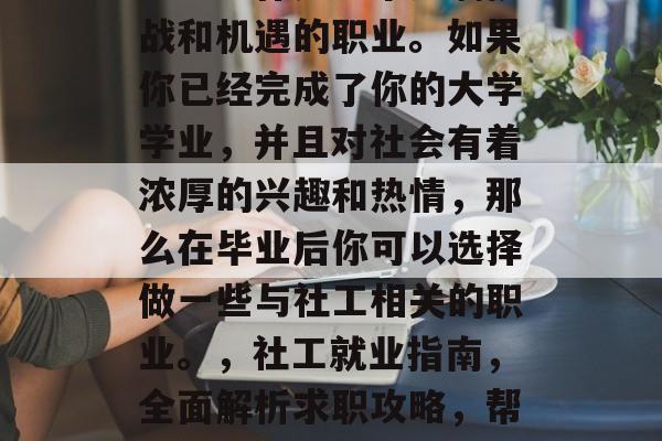 社工工作是一个充满挑战和机遇的职业。如果你已经完成了你的大学学业,并且对社会有着浓厚的兴趣和热情,那么在毕业后你可以选择做一些与社工相关的职业。,社工就业指南,全面解析求职攻略,帮助你找到心仪的工作 社工工作是一个充满挑战和机遇的职业。如果你已经完成了你的大学学业,并且对社会有着浓厚的兴趣和热情,那么在毕业后你可以选择做一些与社工相关的职业。,社工就业指南,全面解析求职攻略,帮助你找到心仪的工作