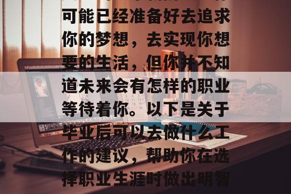 毕业意味着你即将开始人生的一个新阶段。你可能已经准备好去追求你的梦想，去实现你想要的生活，但你并不知道未来会有怎样的职业等待着你。以下是关于毕业后可以去做什么工作的建议，帮助你在选择职业生涯时做出明智的决策。，明智就业，对未来职业的选择指南