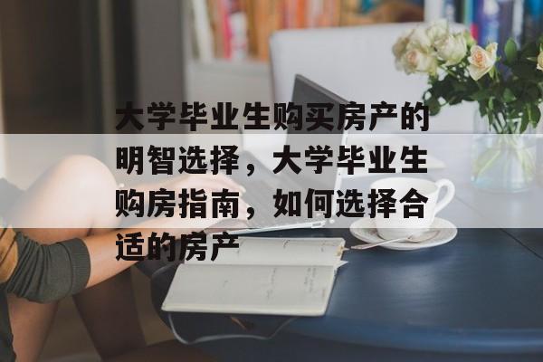 大学毕业生购买房产的明智选择，大学毕业生购房指南，如何选择合适的房产