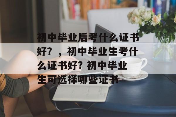 初中毕业后考什么证书好?,初中毕业生考什么证书好? 初中毕业生可选择哪些证书 初中毕业后考什么证书好?,初中毕业生考什么证书好? 初中毕业生可选择哪些证书