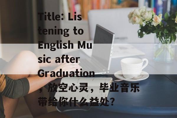 Title: Listening to English Music after Graduation,放空心灵,毕业音乐带给你什么益处? Title: Listening to English Music after Graduation,放空心灵,毕业音乐带给你什么益处?