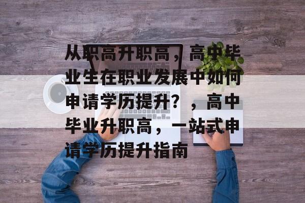 从职高升职高，高中毕业生在职业发展中如何申请学历提升？，高中毕业升职高，一站式申请学历提升指南
