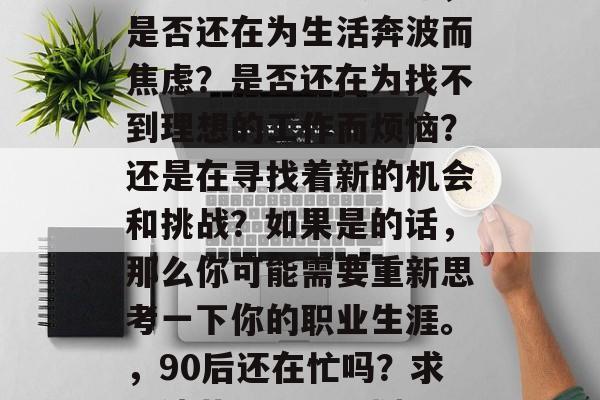 毕业了九十年代的你,是否还在为生活奔波而焦虑?是否还在为找不到理想的工作而烦恼?还是在寻找着新的机会和挑战?如果是的话,那么你可能需要重新思考一下你的职业生涯。,90后还在忙吗?求职迷茫,职业规划? 毕业了九十年代的你,是否还在为生活奔波而焦虑?是否还在为找不到理想的工作而烦恼?还是在寻找着新的机会和挑战?如果是的话,那么你可能需要重新思考一下你的职业生涯。,90后还在忙吗?求职迷茫,职业规划?