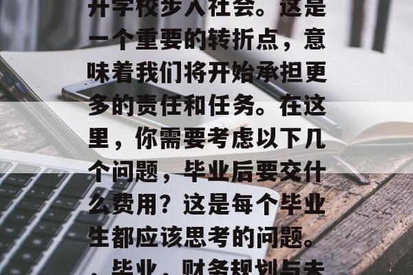 毕业意味着我们已经离开学校步入社会。这是一个重要的转折点,意味着我们将开始承担更多的责任和任务。在这里,你需要考虑以下几个问题,毕业后要交什么费用?这是每个毕业生都应该思考的问题。,毕业,财务规划与未来的挑战 毕业意味着我们已经离开学校步入社会。这是一个重要的转折点,意味着我们将开始承担更多的责任和任务。在这里,你需要考虑以下几个问题,毕业后要交什么费用?这是每个毕业生都应该思考的问题。,毕业,财务规划与未来的挑战