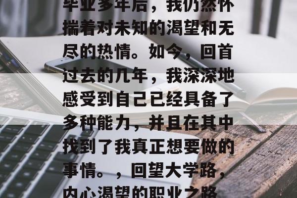 毕业多年后,我仍然怀揣着对未知的渴望和无尽的热情。如今,回首过去的几年,我深深地感受到自己已经具备了多种能力,并且在其中找到了我真正想要做的事情。,回望大学路,内心渴望的职业之路 毕业多年后,我仍然怀揣着对未知的渴望和无尽的热情。如今,回首过去的几年,我深深地感受到自己已经具备了多种能力,并且在其中找到了我真正想要做的事情。,回望大学路,内心渴望的职业之路