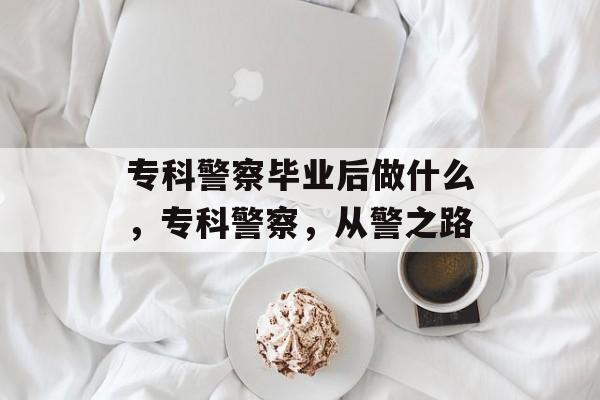 专科警察毕业后做什么,专科警察,从警之路 专科警察毕业后做什么,专科警察,从警之路