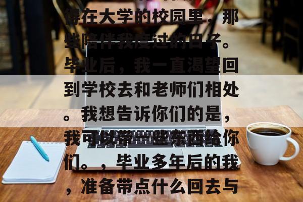 毕业多年后的我依然记得在大学的校园里，那些陪伴我度过的日子。毕业后，我一直渴望回到学校去和老师们相处。我想告诉你们的是，我可以带一些东西给你们。，毕业多年后的我，准备带点什么回去与老师共事？