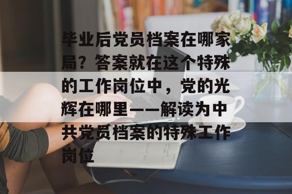 毕业后党员档案在哪家局？答案就在这个特殊的工作岗位中，党的光辉在哪里——解读为中共党员档案的特殊工作岗位