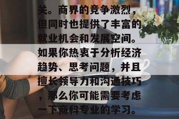 毕业后想成为商界的一员，你的选择应该与你的兴趣、技能和能力有关。商界的竞争激烈，但同时也提供了丰富的就业机会和发展空间。如果你热衷于分析经济趋势、思考问题，并且擅长领导力和沟通技巧，那么你可能需要考虑一下商科专业的学习。，商业人士的必修课，分析经济趋势、领导力与沟通技巧