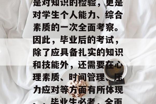 毕业后的考试应该是学生们必备的,它不仅仅是对知识的检验,更是对学生个人能力、综合素质的一次全面考察。因此,毕业后的考试,除了应具备扎实的知识和技能外,还需要在心理素质、时间管理、压力应对等方面有所体现。,毕业生必考,全面考察知识与综合素质的测试 毕业后的考试应该是学生们必备的,它不仅仅是对知识的检验,更是对学生个人能力、综合素质的一次全面考察。因此,毕业后的考试,除了应具备扎实的知识和技能外,还需要在心理素质、时间管理、压力应对等方面有所体现。,毕业生必考,全面考察知识与综合素质的测试
