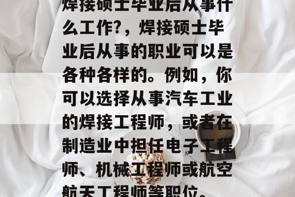 焊接硕士毕业后从事什么工作?,焊接硕士毕业后从事的职业可以是各种各样的。例如,你可以选择从事汽车工业的焊接工程师,或者在制造业中担任电子工程师、机械工程师或航空航天工程师等职位。 焊接硕士毕业后从事什么工作?,焊接硕士毕业后从事的职业可以是各种各样的。例如,你可以选择从事汽车工业的焊接工程师,或者在制造业中担任电子工程师、机械工程师或航空航天工程师等职位。