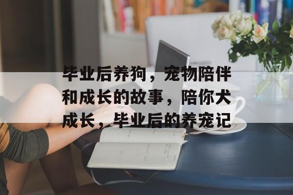 毕业后养狗,宠物陪伴和成长的故事,陪你犬成长,毕业后的养宠记 毕业后养狗,宠物陪伴和成长的故事,陪你犬成长,毕业后的养宠记