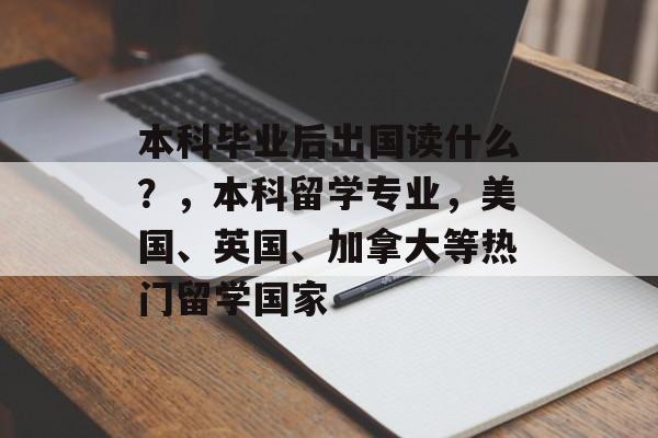 本科毕业后出国读什么?,本科留学专业,美国、英国、加拿大等热门留学国家 本科毕业后出国读什么?,本科留学专业,美国、英国、加拿大等热门留学国家