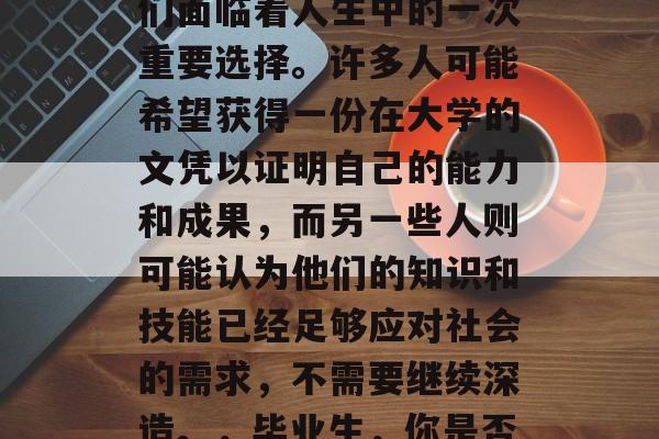 高中三年后,毕业的人们面临着人生中的一次重要选择。许多人可能希望获得一份在大学的文凭以证明自己的能力和成果,而另一些人则可能认为他们的知识和技能已经足够应对社会的需求,不需要继续深造。,毕业生,你是否真的需要继续深造? 高中三年后,毕业的人们面临着人生中的一次重要选择。许多人可能希望获得一份在大学的文凭以证明自己的能力和成果,而另一些人则可能认为他们的知识和技能已经足够应对社会的需求,不需要继续深造。,毕业生,你是否真的需要继续深造?
