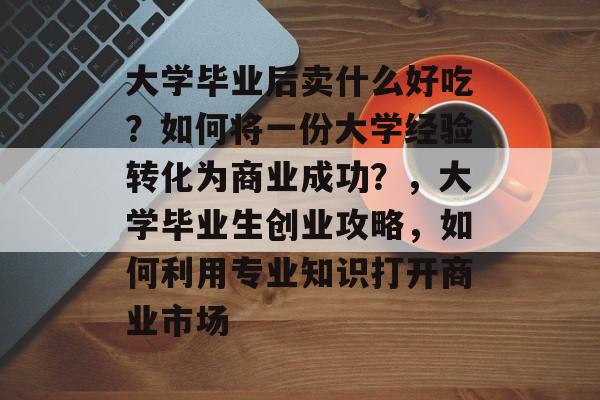 大学毕业后卖什么好吃？如何将一份大学经验转化为商业成功？，大学毕业生创业攻略，如何利用专业知识打开商业市场