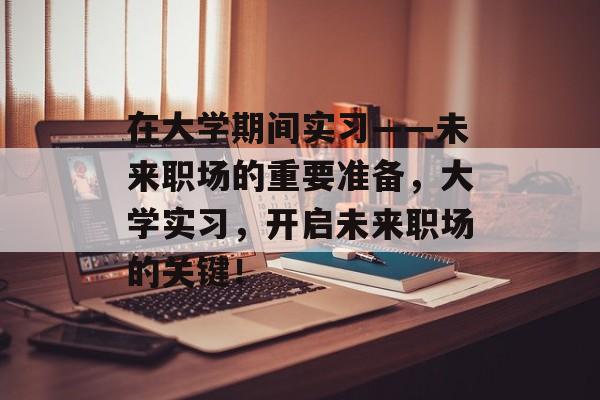 在大学期间实习——未来职场的重要准备，大学实习，开启未来职场的关键！