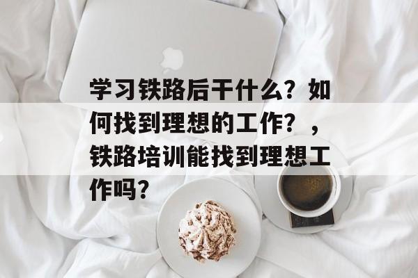 学习铁路后干什么?如何找到理想的工作?,铁路培训能找到理想工作吗? 学习铁路后干什么?如何找到理想的工作?,铁路培训能找到理想工作吗?