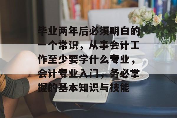 毕业两年后必须明白的一个常识，从事会计工作至少要学什么专业，会计专业入门，务必掌握的基本知识与技能