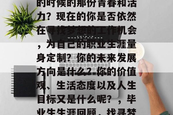 毕业多年后的你是否还记得自己刚刚走出校门的时候的那份青春和活力?现在的你是否依然在寻找梦想的工作机会,为自己的职业生涯量身定制?你的未来发展方向是什么?你的价值观、生活态度以及人生目标又是什么呢?,毕业生生涯回顾,找寻梦想与规划的迷茫还是坚定的方向? 毕业多年后的你是否还记得自己刚刚走出校门的时候的那份青春和活力?现在的你是否依然在寻找梦想的工作机会,为自己的职业生涯量身定制?你的未来发展方向是什么?你的价值观、生活态度以及人生目标又是什么呢?,毕业生生涯回顾,找寻梦想与规划的迷茫还是坚定的方向?