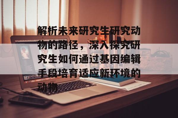 解析未来研究生研究动物的路径，深入探究研究生如何通过基因编辑手段培育适应新环境的动物