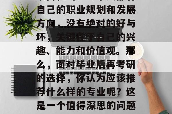在备考冲刺的过程中，毕业后的选择并不是一蹴而就的。每个人都有自己的职业规划和发展方向，没有绝对的好与坏，关键在于自己的兴趣、能力和价值观。那么，面对毕业后再考研的选择，你认为应该推荐什么样的专业呢？这是一个值得深思的问题。，迷茫后，学业规划的正确方向应是什么专业?