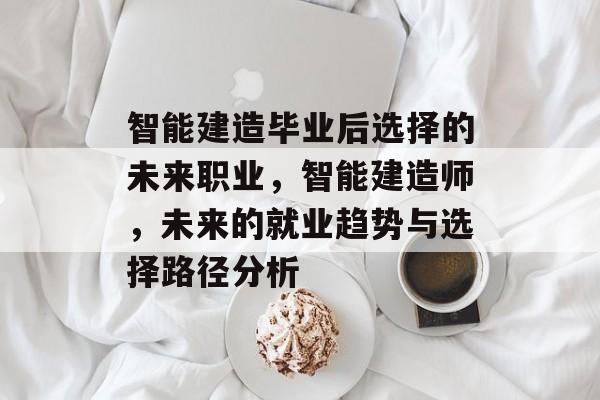 智能建造毕业后选择的未来职业,智能建造师,未来的就业趋势与选择路径分析 智能建造毕业后选择的未来职业,智能建造师,未来的就业趋势与选择路径分析