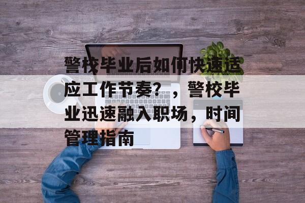 警校毕业后如何快速适应工作节奏？，警校毕业迅速融入职场，时间管理指南