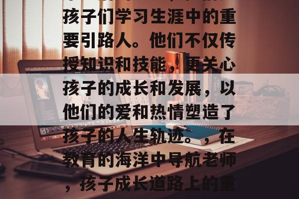 毕业后的老师,他们是孩子们学习生涯中的重要引路人。他们不仅传授知识和技能,更关心孩子的成长和发展,以他们的爱和热情塑造了孩子的人生轨迹。,在教育的海洋中导航老师,孩子成长道路上的重要引路人 毕业后的老师,他们是孩子们学习生涯中的重要引路人。他们不仅传授知识和技能,更关心孩子的成长和发展,以他们的爱和热情塑造了孩子的人生轨迹。,在教育的海洋中导航老师,孩子成长道路上的重要引路人