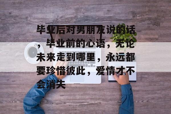 毕业后对男朋友说的话，毕业前的心语，无论未来走到哪里，永远都要珍惜彼此，爱情才不会消失