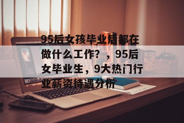 95后女孩毕业后都在做什么工作?,95后女毕业生,9大热门行业薪资待遇分析 95后女孩毕业后都在做什么工作?,95后女毕业生,9大热门行业薪资待遇分析