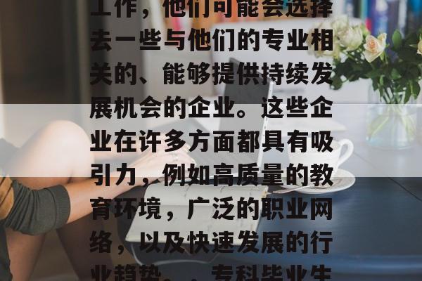 专科毕业生毕业后,如果希望找到一份满意的工作,他们可能会选择去一些与他们的专业相关的、能够提供持续发展机会的企业。这些企业在许多方面都具有吸引力,例如高质量的教育环境,广泛的职业网络,以及快速发展的行业趋势。,专科毕业生,如何在适合自己的企业中获得成功 专科毕业生毕业后,如果希望找到一份满意的工作,他们可能会选择去一些与他们的专业相关的、能够提供持续发展机会的企业。这些企业在许多方面都具有吸引力,例如高质量的教育环境,广泛的职业网络,以及快速发展的行业趋势。,专科毕业生,如何在适合自己的企业中获得成功