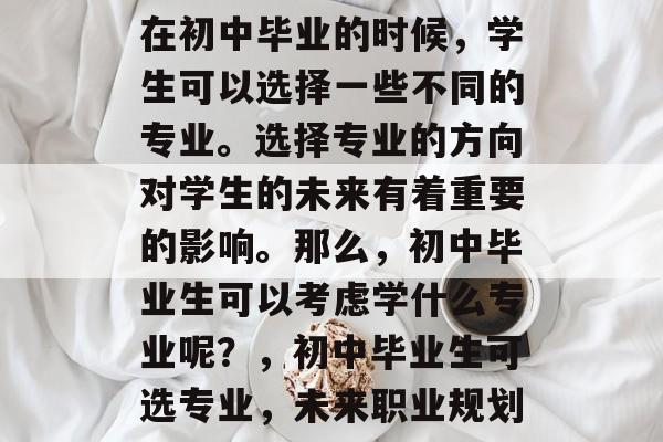 在初中毕业的时候,学生可以选择一些不同的专业。选择专业的方向对学生的未来有着重要的影响。那么,初中毕业生可以考虑学什么专业呢?,初中毕业生可选专业,未来职业规划 在初中毕业的时候,学生可以选择一些不同的专业。选择专业的方向对学生的未来有着重要的影响。那么,初中毕业生可以考虑学什么专业呢?,初中毕业生可选专业,未来职业规划