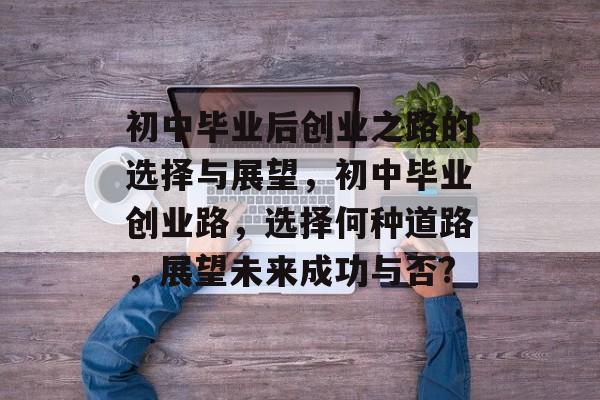 初中毕业后创业之路的选择与展望,初中毕业创业路,选择何种道路,展望未来成功与否? 初中毕业后创业之路的选择与展望,初中毕业创业路,选择何种道路,展望未来成功与否?
