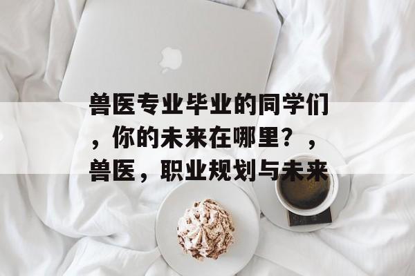 兽医专业毕业的同学们，你的未来在哪里？，兽医，职业规划与未来