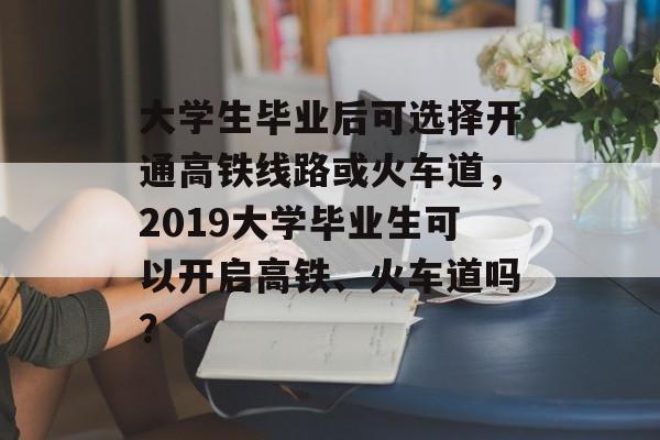 大学生毕业后可选择开通高铁线路或火车道，2019大学毕业生可以开启高铁、火车道吗？