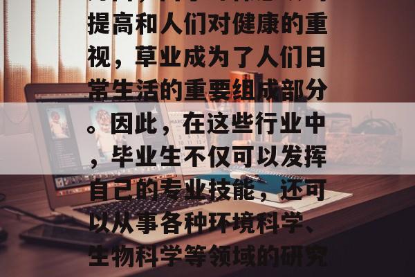 草业科学毕业后可以从事的领域非常广泛。一方面,由于环保意识的提高和人们对健康的重视,草业成为了人们日常生活的重要组成部分。因此,在这些行业中,毕业生不仅可以发挥自己的专业技能,还可以从事各种环境科学、生物科学等领域的研究工作。,草业科学,大学生可以从事的广泛领域 草业科学毕业后可以从事的领域非常广泛。一方面,由于环保意识的提高和人们对健康的重视,草业成为了人们日常生活的重要组成部分。因此,在这些行业中,毕业生不仅可以发挥自己的专业技能,还可以从事各种环境科学、生物科学等领域的研究工作。,草业科学,大学生可以从事的广泛领域