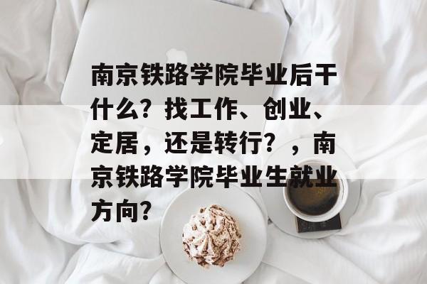 南京铁路学院毕业后干什么？找工作、创业、定居，还是转行？，南京铁路学院毕业生就业方向？