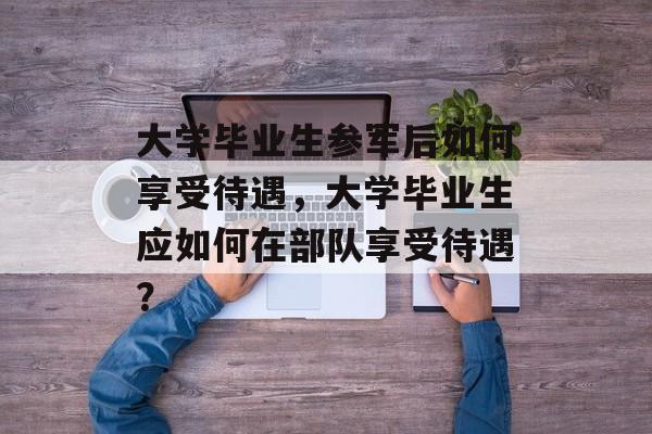 大学毕业生参军后如何享受待遇，大学毕业生应如何在部队享受待遇？