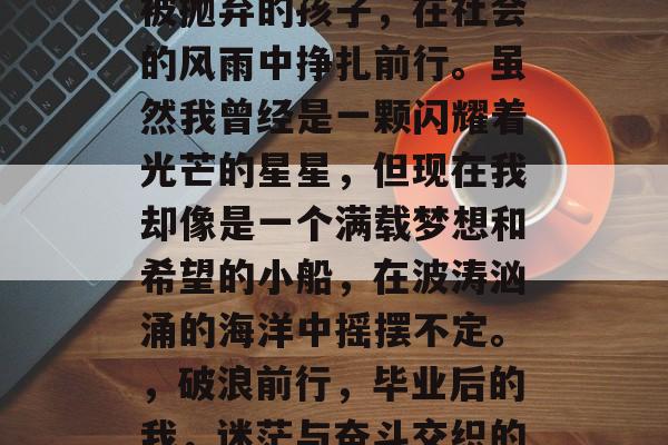 毕业后的我,像是一个被抛弃的孩子,在社会的风雨中挣扎前行。虽然我曾经是一颗闪耀着光芒的星星,但现在我却像是一个满载梦想和希望的小船,在波涛汹涌的海洋中摇摆不定。,破浪前行,毕业后的我,迷茫与奋斗交织的人生轨迹 毕业后的我,像是一个被抛弃的孩子,在社会的风雨中挣扎前行。虽然我曾经是一颗闪耀着光芒的星星,但现在我却像是一个满载梦想和希望的小船,在波涛汹涌的海洋中摇摆不定。,破浪前行,毕业后的我,迷茫与奋斗交织的人生轨迹