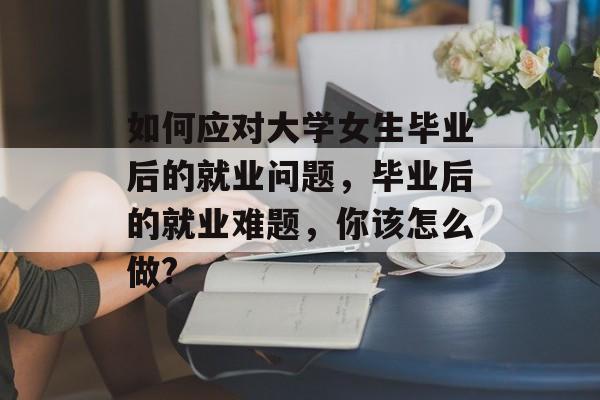如何应对大学女生毕业后的就业问题，毕业后的就业难题，你该怎么做?