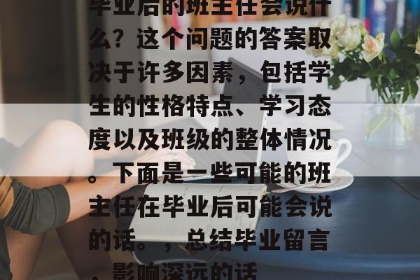 毕业后的班主任会说什么?这个问题的答案取决于许多因素,包括学生的性格特点、学习态度以及班级的整体情况。下面是一些可能的班主任在毕业后可能会说的话。,总结毕业留言,影响深远的话 毕业后的班主任会说什么?这个问题的答案取决于许多因素,包括学生的性格特点、学习态度以及班级的整体情况。下面是一些可能的班主任在毕业后可能会说的话。,总结毕业留言,影响深远的话