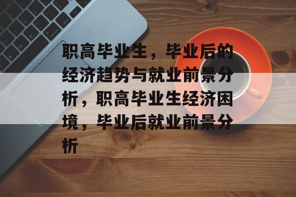 职高毕业生，毕业后的经济趋势与就业前景分析，职高毕业生经济困境，毕业后就业前景分析