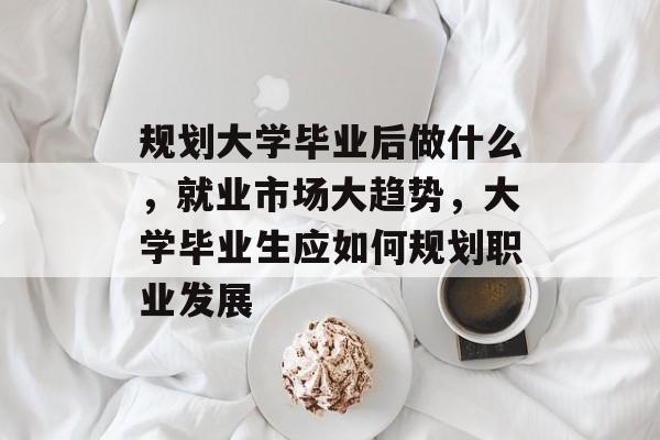 规划大学毕业后做什么，就业市场大趋势，大学毕业生应如何规划职业发展